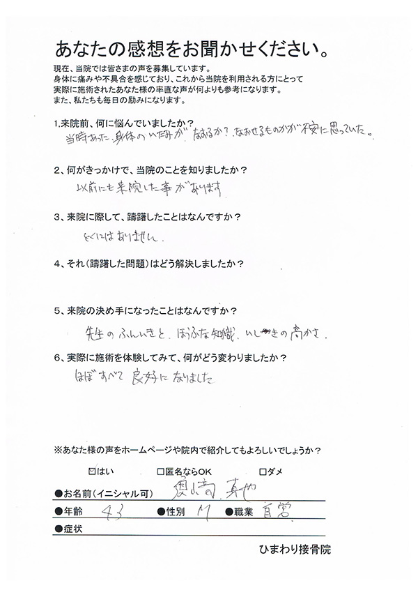 肘の痛み、腰痛、膝痛　43歳　男性　自営業 １、来院前、何に悩んでいましたか？ 当時あった、身体のいたみがなおるか？なおせるものかが不安に思っていた。 ２、何がきっかけで、当院のことを知りましたか？ 以前にも来院した事があります ３、来院に際して、躊躇（ちゅうちょ）したことはなんですか とくにはありません ４、それ（躊躇した問題）はどう解決しましたか？   ５、来院の決め手になったことはなんですか？ 先生のふんいきと、ほうふな知識、いしきの高さ ６、実際に施術を体験してみて、何がどう変わりましたか？ ほぼすべて良好になりました