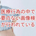 医療行為の中で必要のない画像検査が行なわれている