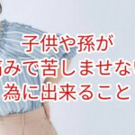 子どもや孫を痛みで苦しませない為に出来る事