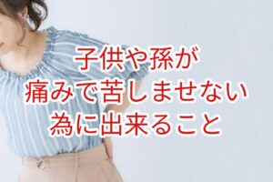 子供や孫を痛みで苦しませない為に出来る事